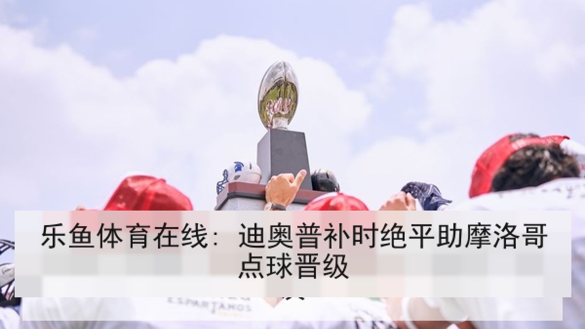乐鱼体育在线: 迪奥普补时绝平助摩洛哥点球晋级