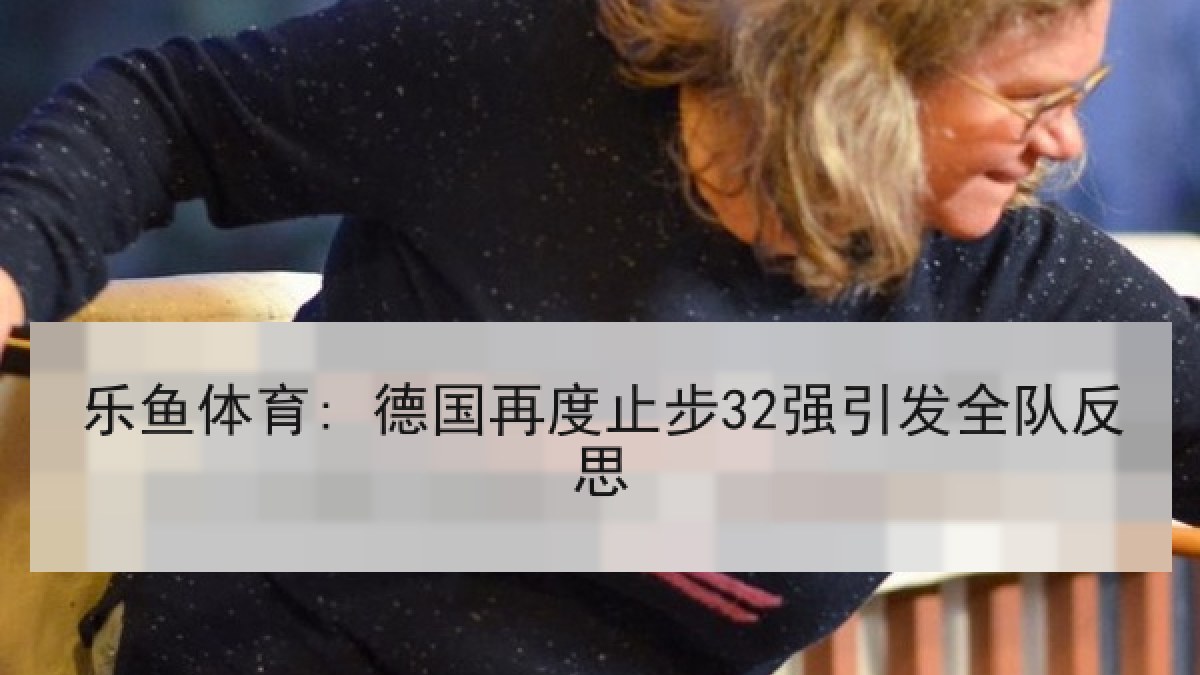 乐鱼体育: 德国再度止步32强引发全队反思