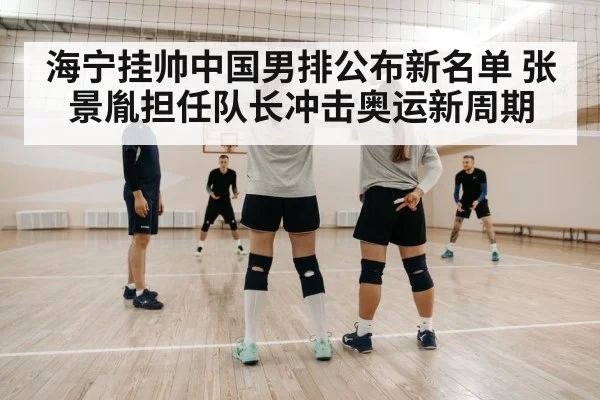 海宁挂帅中国男排公布新名单 张景胤担任队长冲击奥运新周期